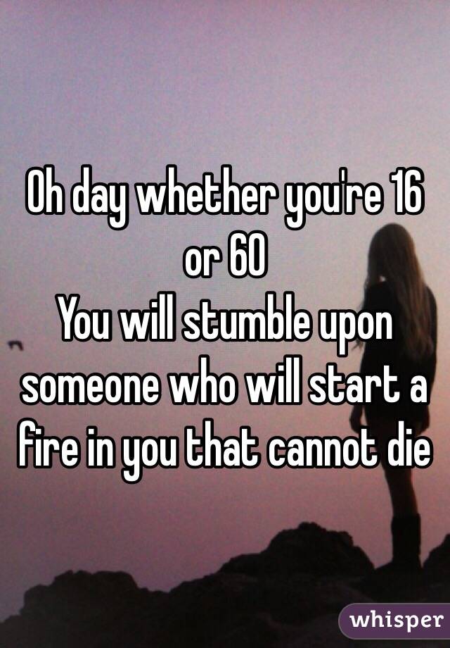 Oh day whether you're 16 or 60
You will stumble upon someone who will start a fire in you that cannot die
