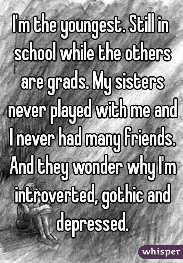 I'm the youngest. Still in school while the others are grads. My sisters never played with me and I never had many friends. And they wonder why I'm introverted, gothic and depressed.