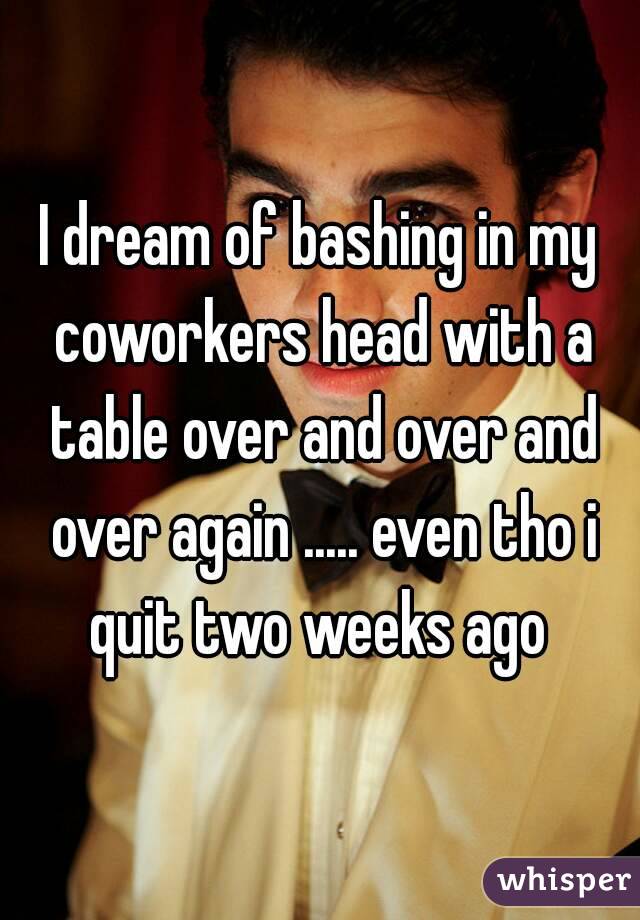 I dream of bashing in my coworkers head with a table over and over and over again ..... even tho i quit two weeks ago 