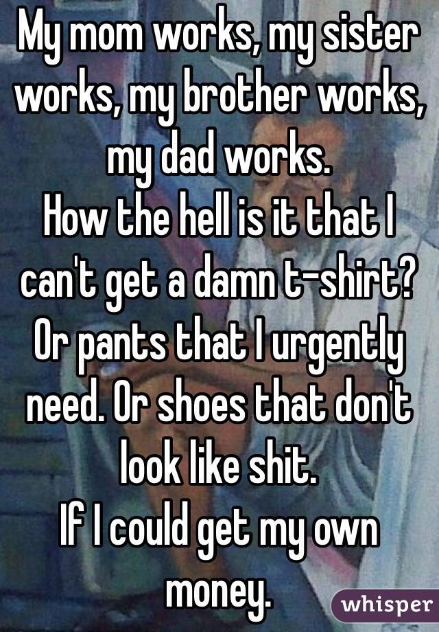 My mom works, my sister works, my brother works, my dad works.
How the hell is it that I can't get a damn t-shirt? Or pants that I urgently need. Or shoes that don't look like shit.
If I could get my own money.