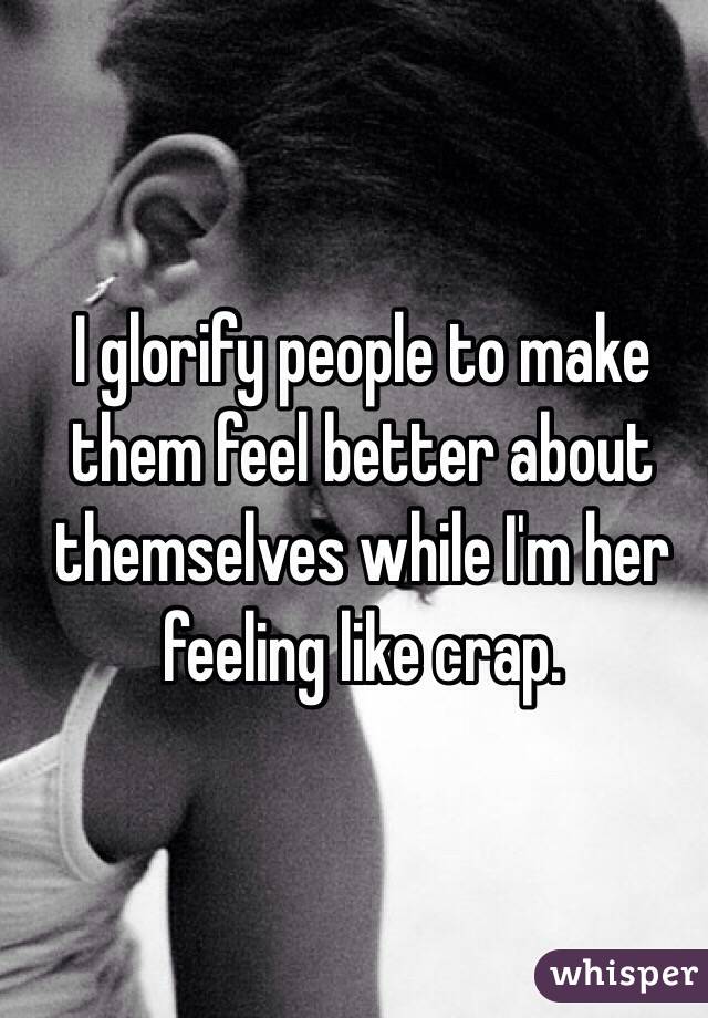 I glorify people to make them feel better about themselves while I'm her feeling like crap.