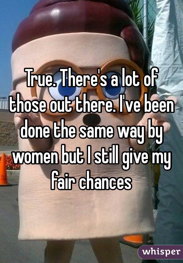 True. There's a lot of those out there. I've been done the same way by women but I still give my fair chances 