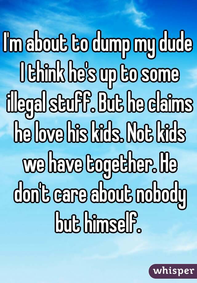I'm about to dump my dude I think he's up to some illegal stuff. But he claims he love his kids. Not kids we have together. He don't care about nobody but himself. 