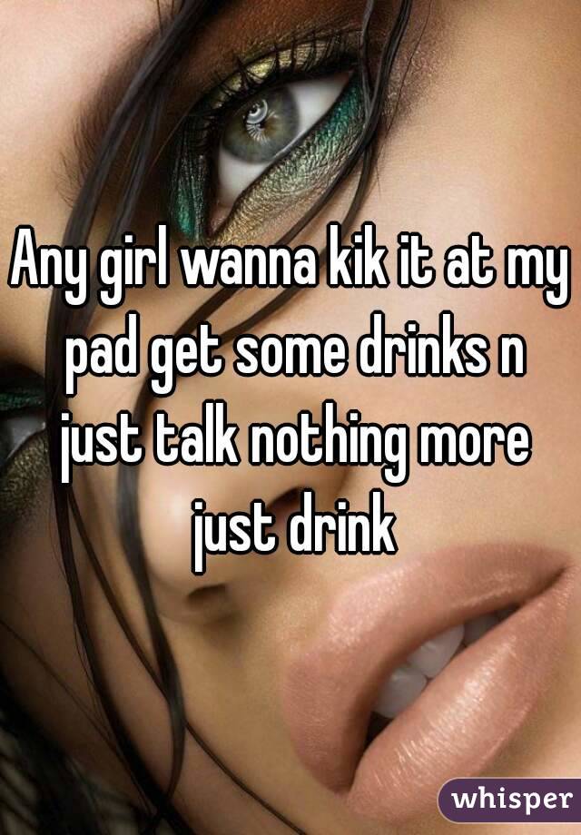 Any girl wanna kik it at my pad get some drinks n just talk nothing more just drink