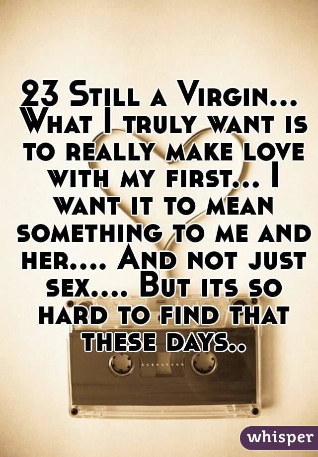 23 Still a Virgin... What I truly want is to really make love with my first... I want it to mean something to me and her.... And not just sex.... But its so hard to find that these days..