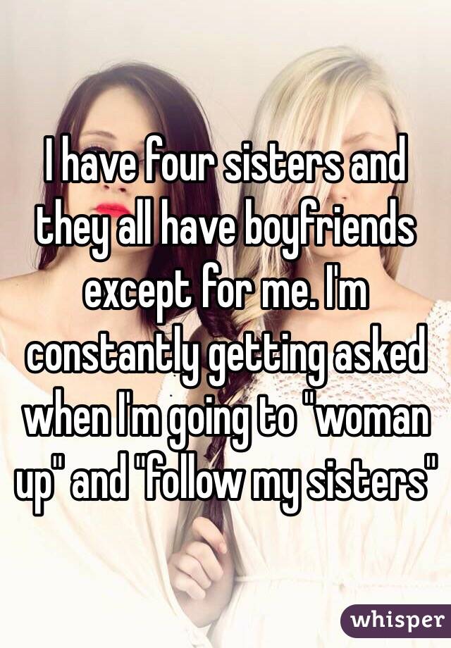 I have four sisters and they all have boyfriends except for me. I'm constantly getting asked when I'm going to "woman up" and "follow my sisters"