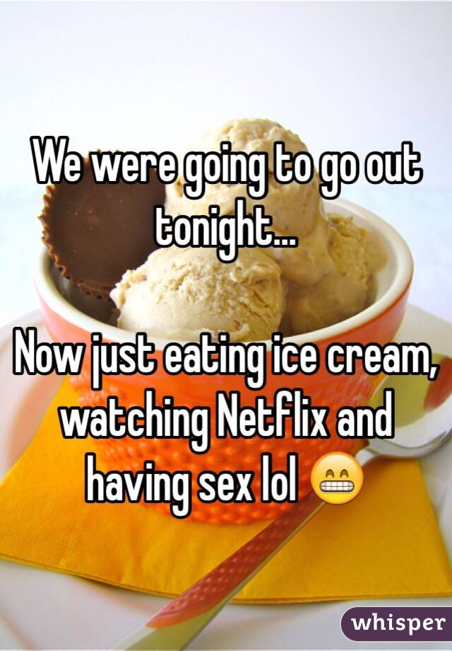 We were going to go out tonight...

Now just eating ice cream, watching Netflix and having sex lol 😁