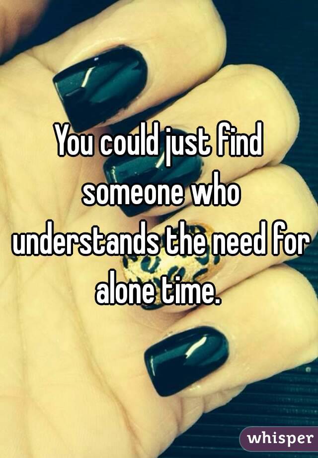 You could just find someone who understands the need for alone time. 