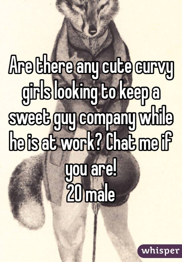 Are there any cute curvy girls looking to keep a sweet guy company while he is at work? Chat me if you are!
20 male