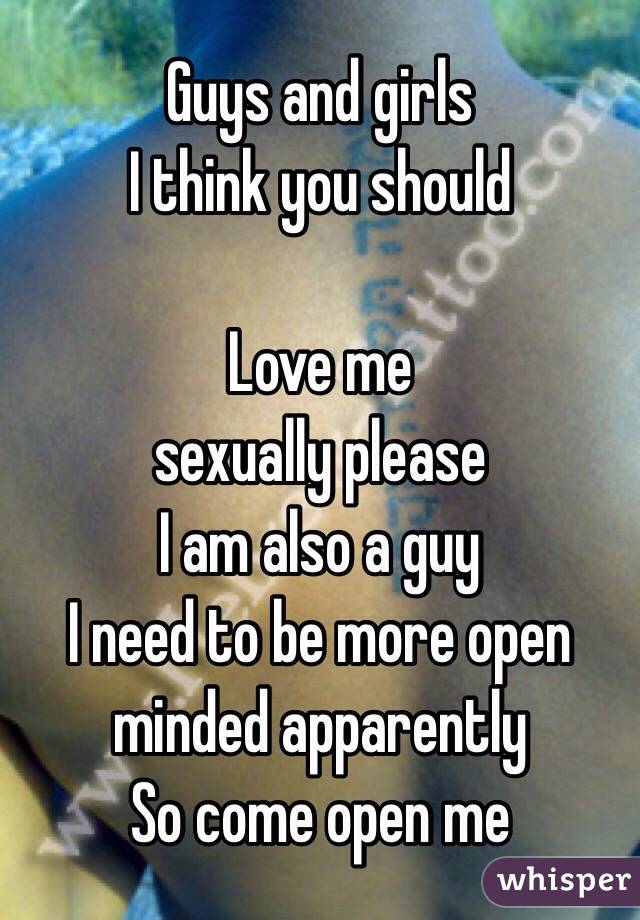 Guys and girls 
I think you should

Love me 
sexually please
I am also a guy 
I need to be more open minded apparently 
So come open me