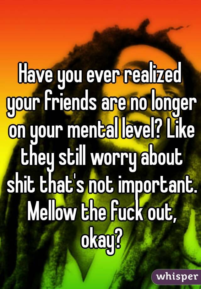 Have you ever realized your friends are no longer on your mental level? Like they still worry about shit that's not important. Mellow the fuck out, okay?