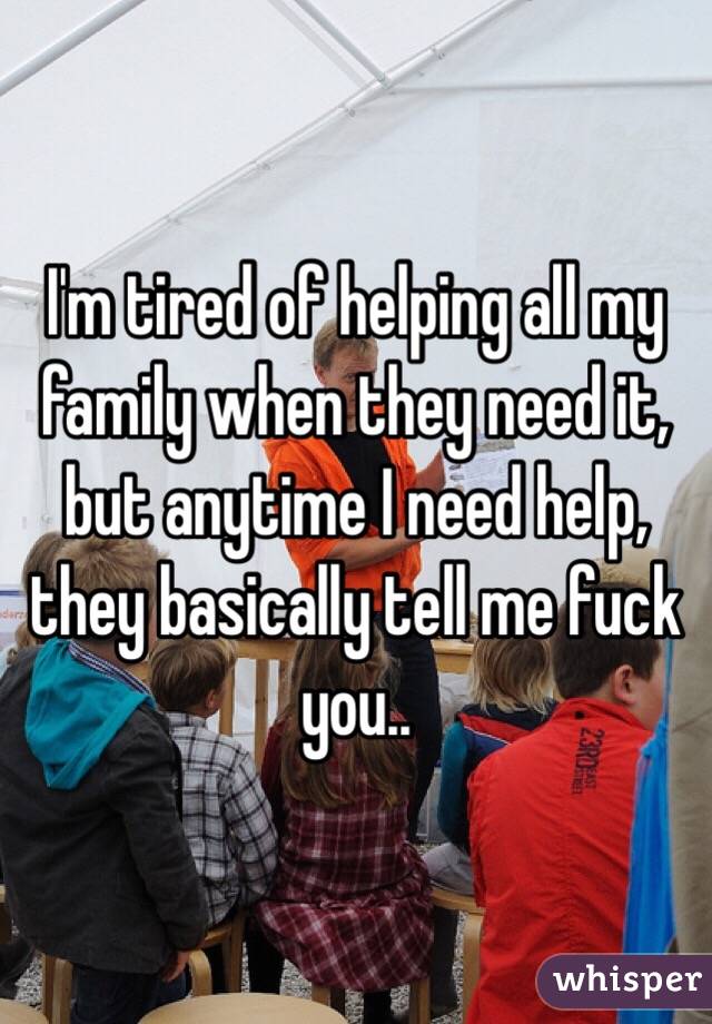 I'm tired of helping all my family when they need it, but anytime I need help, they basically tell me fuck you.. 