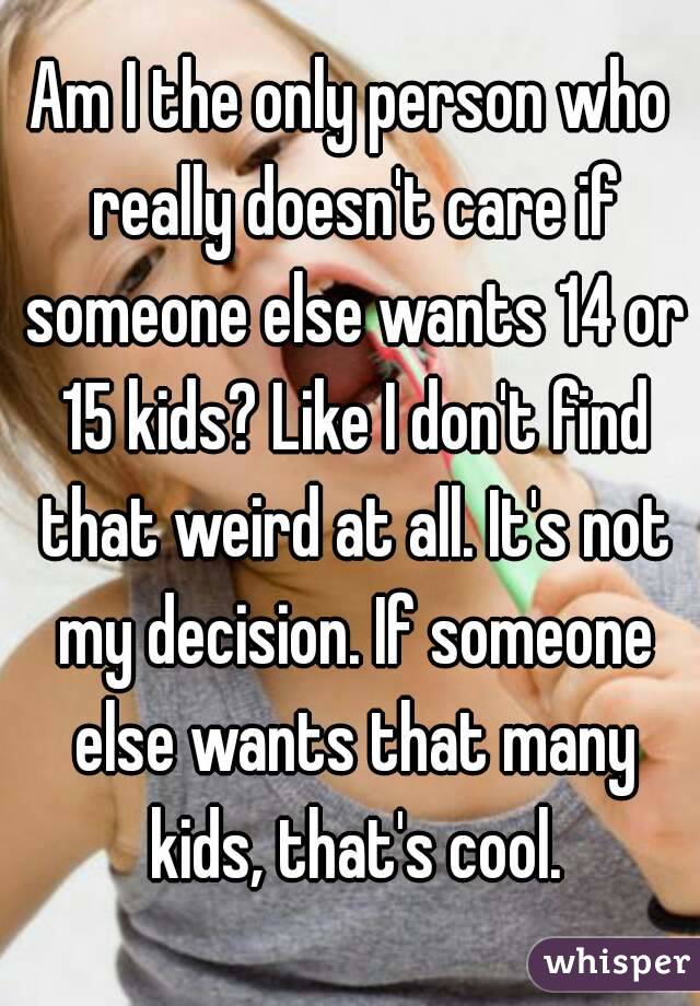 Am I the only person who really doesn't care if someone else wants 14 or 15 kids? Like I don't find that weird at all. It's not my decision. If someone else wants that many kids, that's cool.