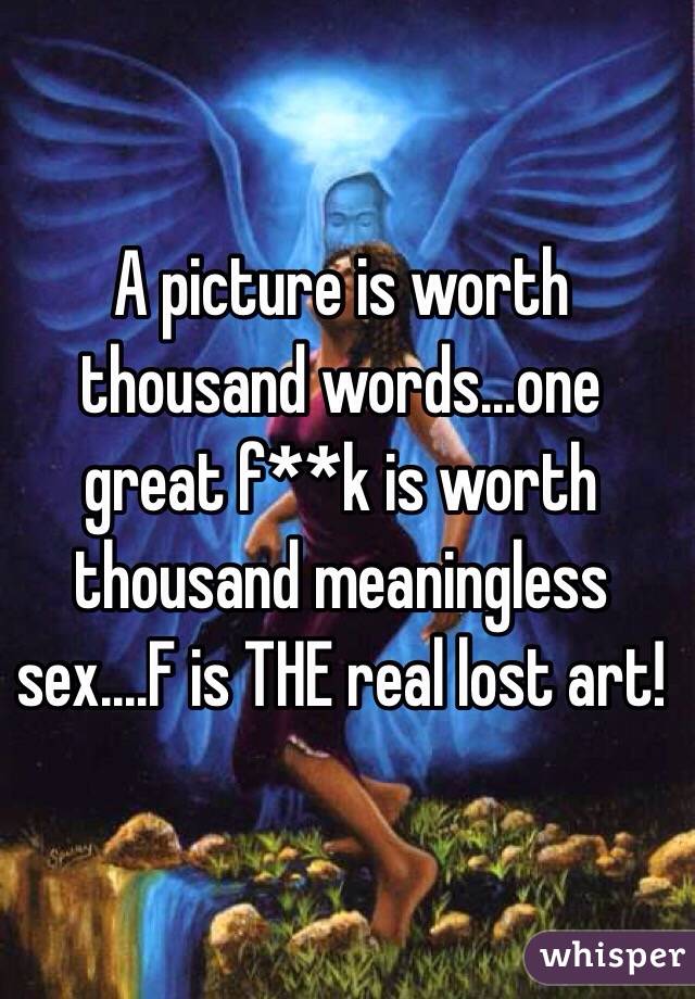 A picture is worth thousand words...one great f**k is worth thousand meaningless sex....F is THE real lost art! 