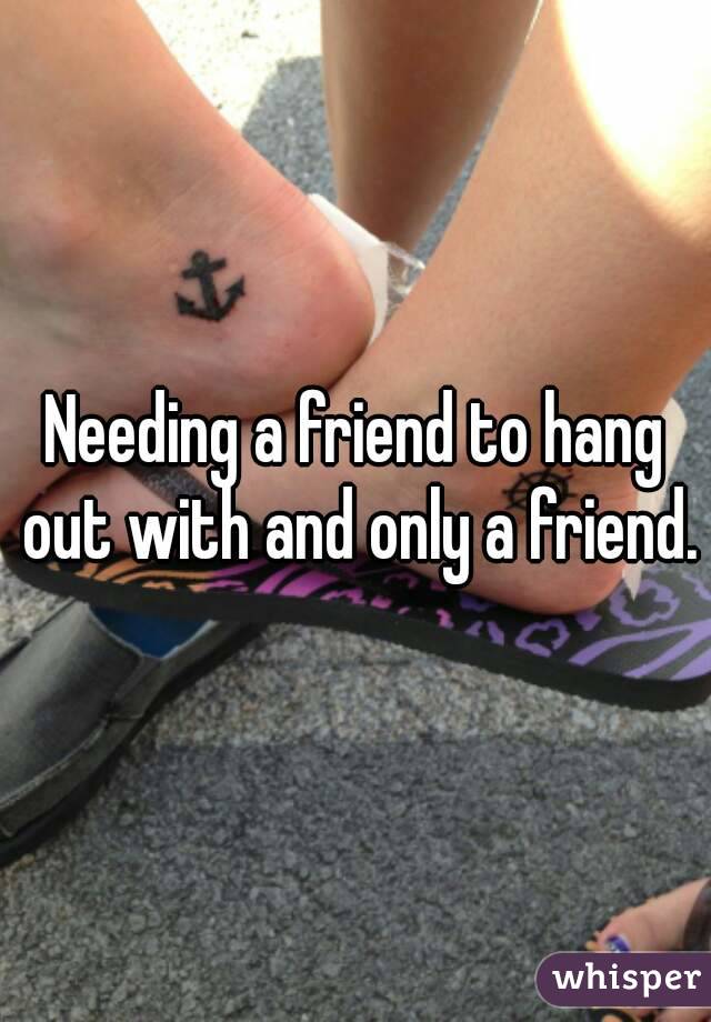 Needing a friend to hang out with and only a friend.

