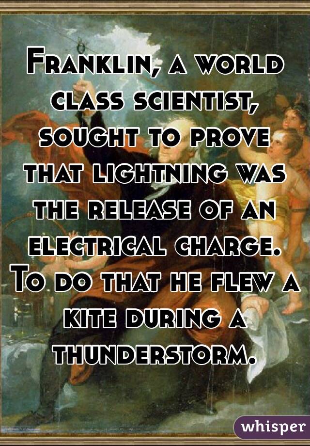Franklin, a world class scientist, sought to prove that lightning was the release of an electrical charge. To do that he flew a kite during a thunderstorm. 