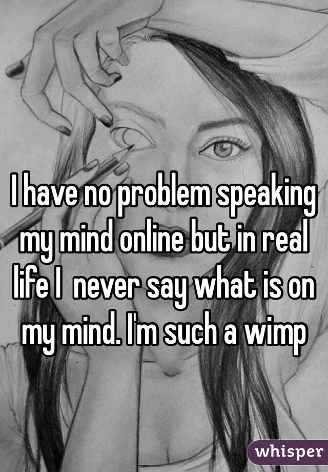 I have no problem speaking my mind online but in real life I  never say what is on my mind. I'm such a wimp