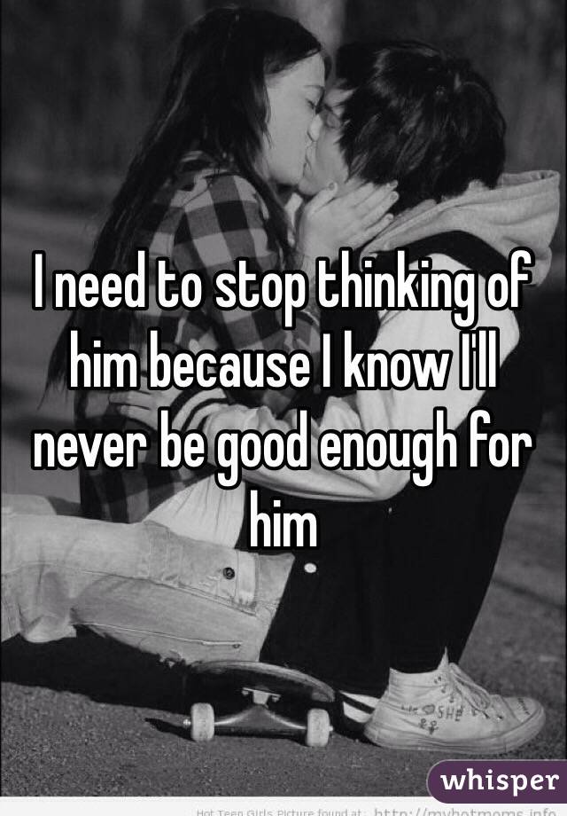 I need to stop thinking of him because I know I'll never be good enough for him