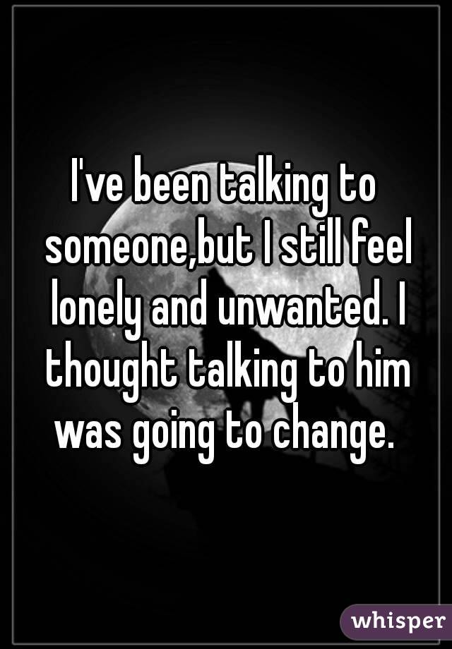 I've been talking to someone,but I still feel lonely and unwanted. I thought talking to him was going to change. 