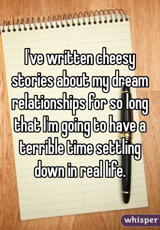 I've written cheesy stories about my dream relationships for so long that I'm going to have a terrible time settling down in real life. 
