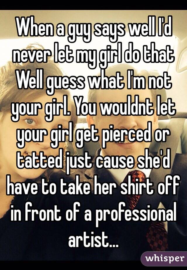 When a guy says well I'd never let my girl do that Well guess what I'm not your girl. You wouldnt let your girl get pierced or tatted just cause she'd have to take her shirt off in front of a professional artist... 