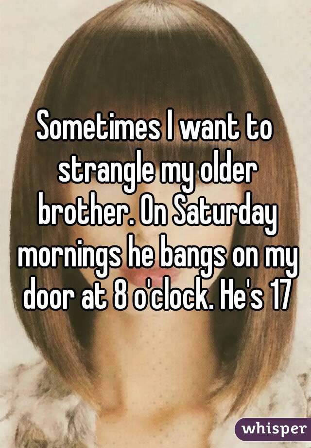 Sometimes I want to strangle my older brother. On Saturday mornings he bangs on my door at 8 o'clock. He's 17