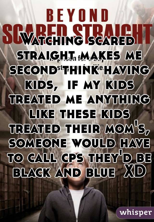 Watching scared straight makes me second think having kids,  if my kids treated me anything like these kids treated their mom's, someone would have to call cps they'd be black and blue  XD
