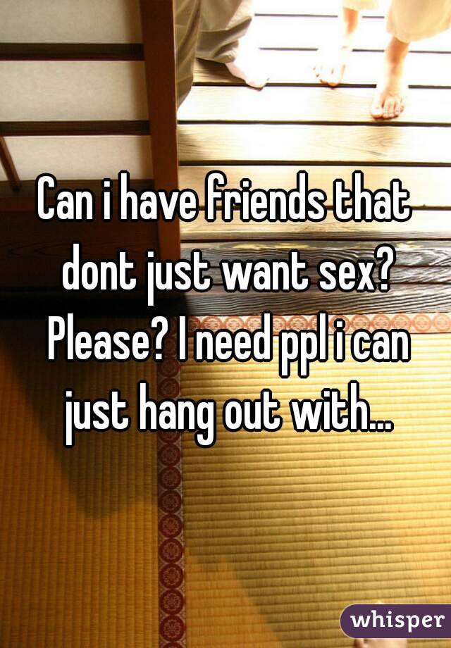 Can i have friends that dont just want sex? Please? I need ppl i can just hang out with...