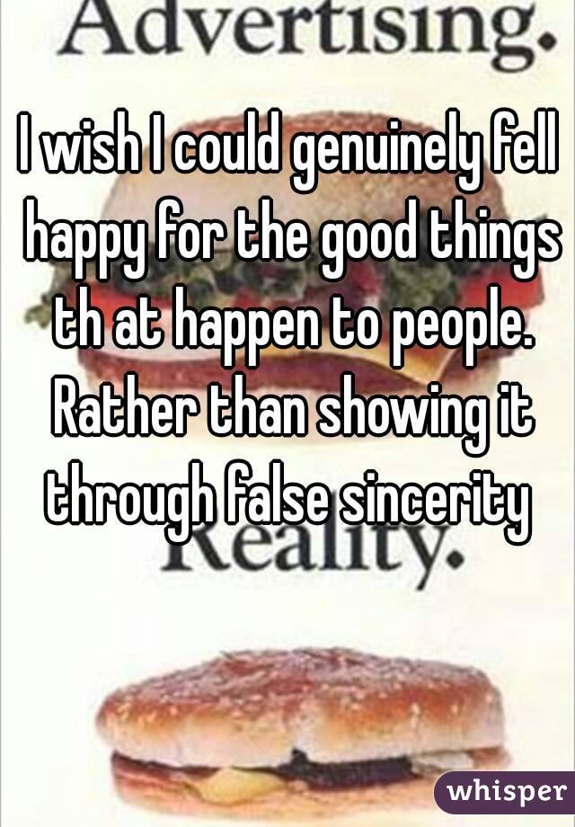 I wish I could genuinely fell happy for the good things th at happen to people. Rather than showing it through false sincerity 