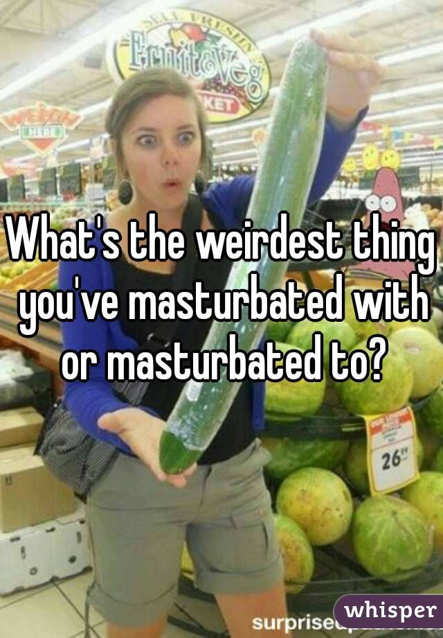 What's the weirdest thing you've masturbated with or masturbated to?