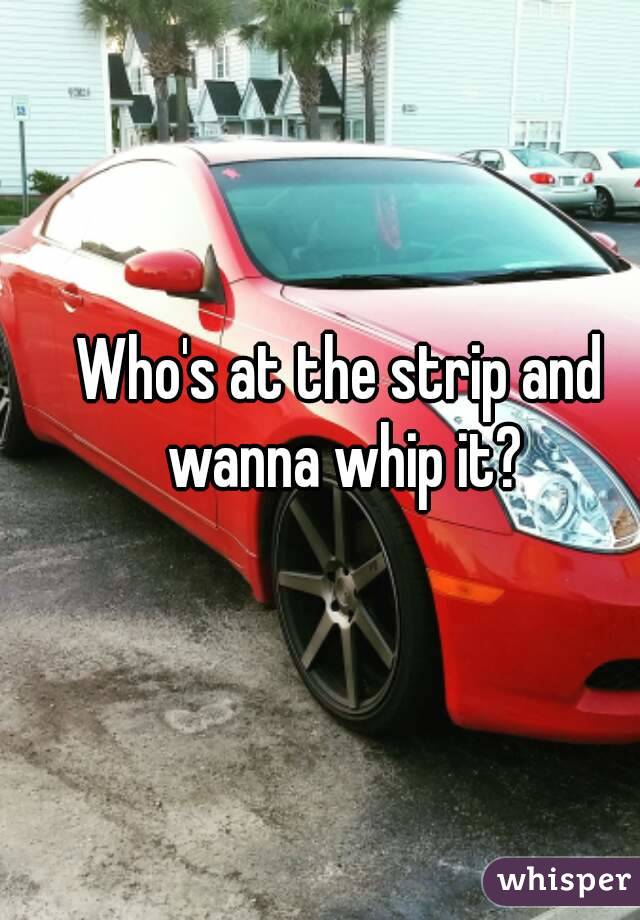 Who's at the strip and wanna whip it?