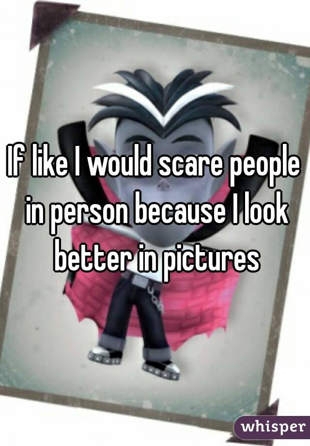 If like I would scare people in person because I look better in pictures