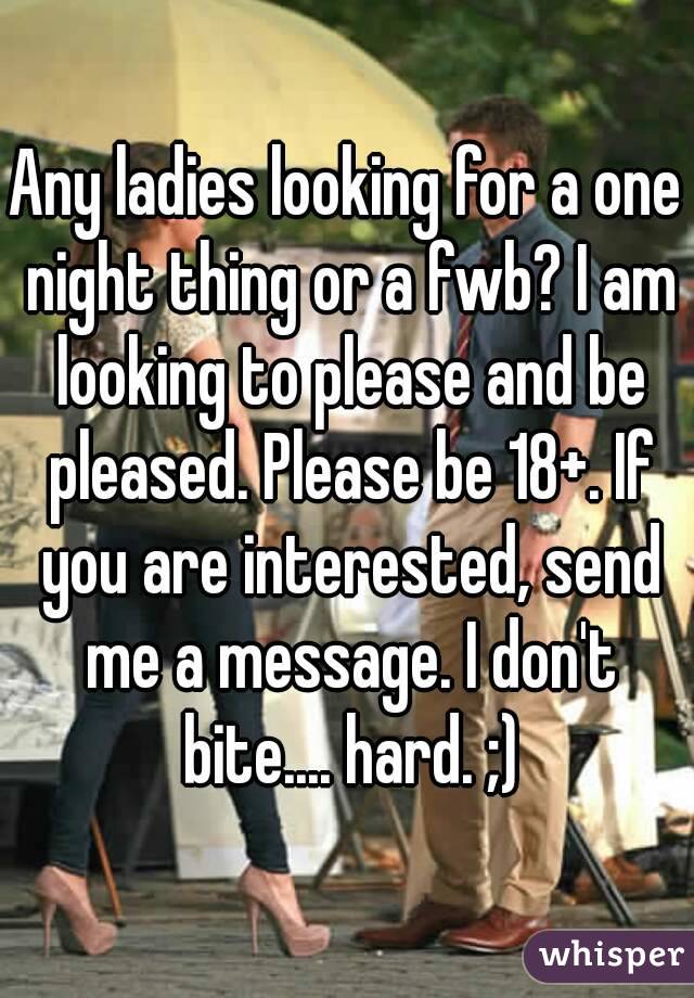 Any ladies looking for a one night thing or a fwb? I am looking to please and be pleased. Please be 18+. If you are interested, send me a message. I don't bite.... hard. ;)