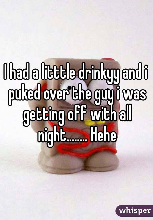 I had a litttle drinkyy and i puked over the guy i was getting off with all night........ Hehe