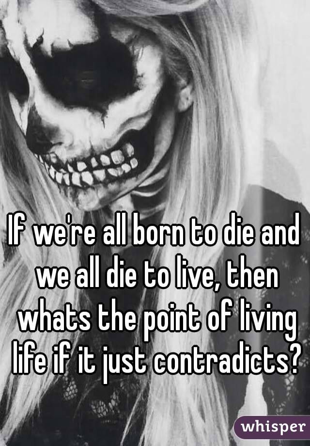 If we're all born to die and we all die to live, then whats the point of living life if it just contradicts?