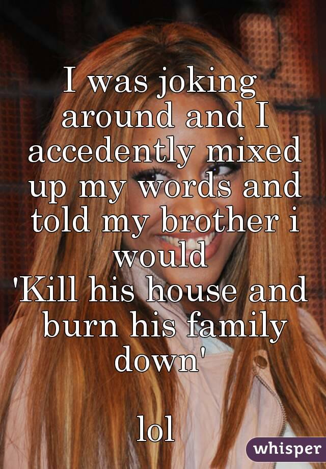 I was joking around and I accedently mixed up my words and told my brother i would 
'Kill his house and burn his family down' 

lol 