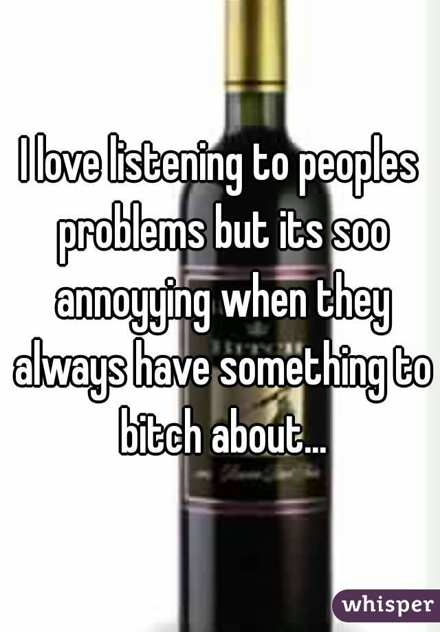 I love listening to peoples problems but its soo annoyying when they always have something to bitch about...
