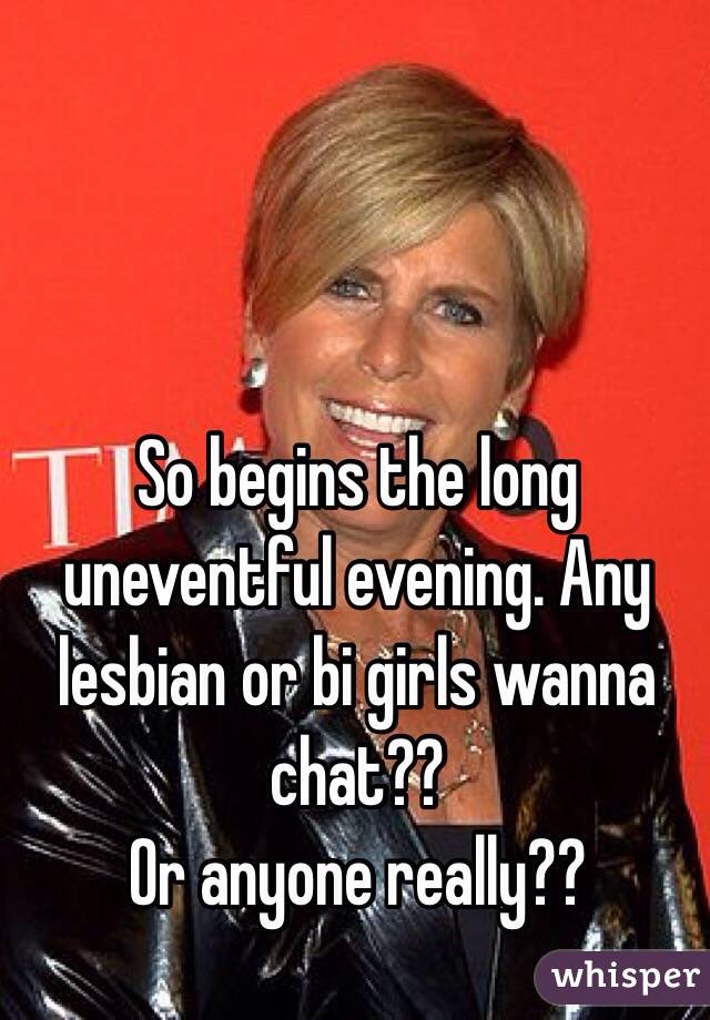 So begins the long uneventful evening. Any lesbian or bi girls wanna chat?? 
Or anyone really??