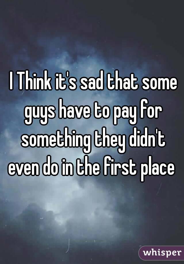  I Think it's sad that some guys have to pay for something they didn't even do in the first place 