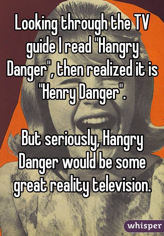 Looking through the TV guide I read "Hangry Danger", then realized it is "Henry Danger".

But seriously, Hangry Danger would be some great reality television.