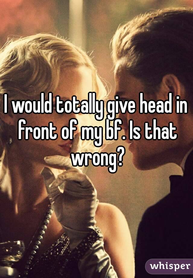 I would totally give head in front of my bf. Is that wrong?
