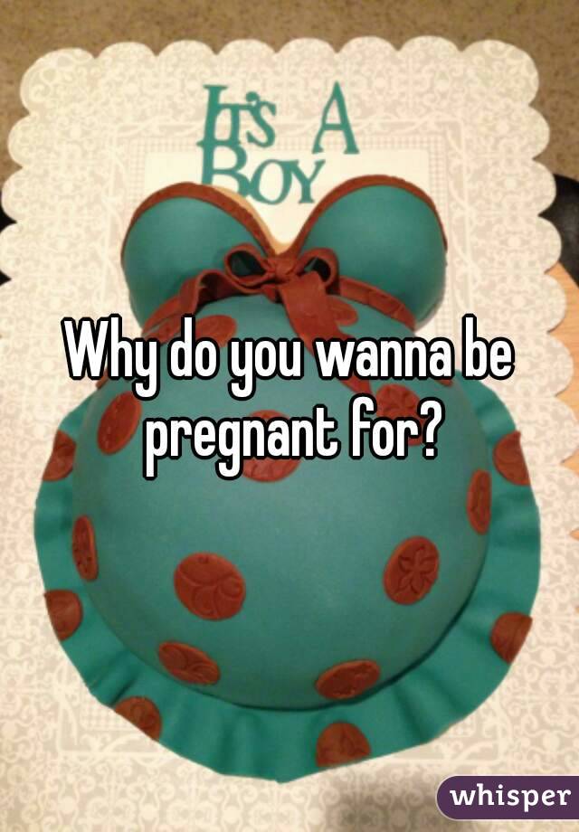 Why do you wanna be pregnant for?
