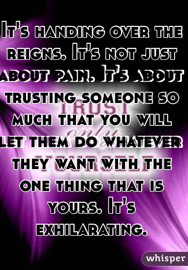 It's handing over the reigns. It's not just about pain. It's about trusting someone so much that you will let them do whatever they want with the one thing that is yours. It's exhilarating. 