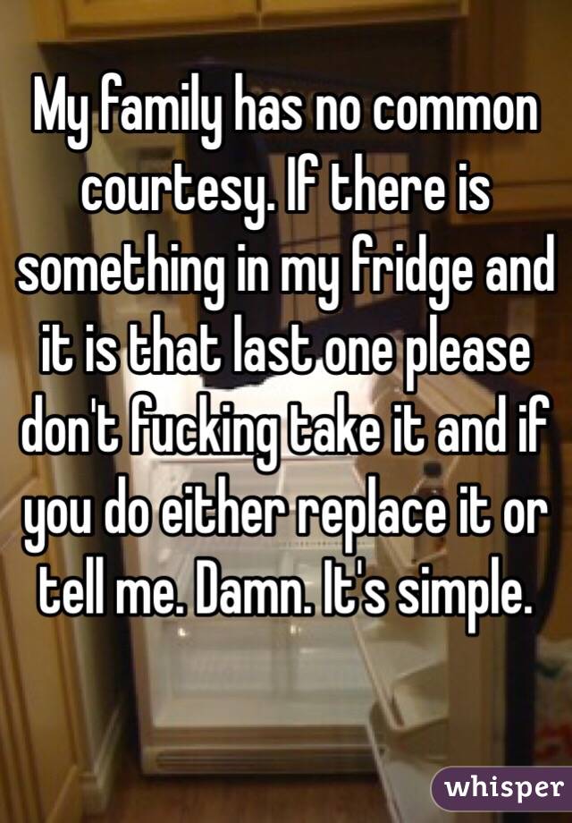 My family has no common courtesy. If there is something in my fridge and it is that last one please don't fucking take it and if you do either replace it or tell me. Damn. It's simple. 