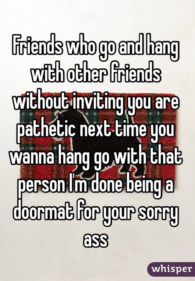 Friends who go and hang with other friends without inviting you are pathetic next time you wanna hang go with that person I'm done being a doormat for your sorry ass 