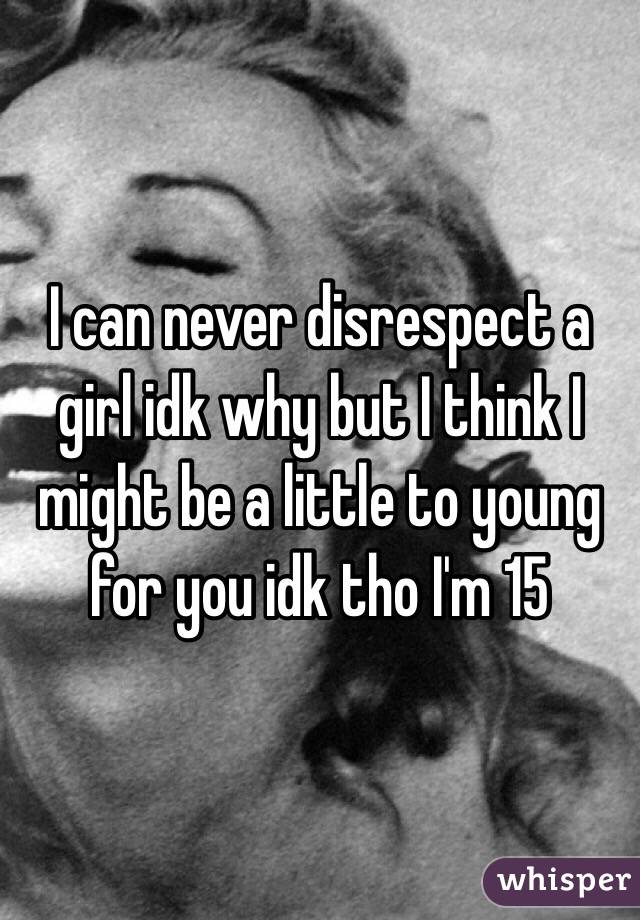 I can never disrespect a girl idk why but I think I might be a little to young for you idk tho I'm 15