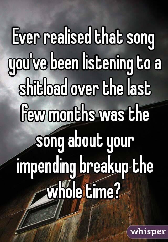 Ever realised that song you've been listening to a shitload over the last few months was the song about your impending breakup the whole time? 