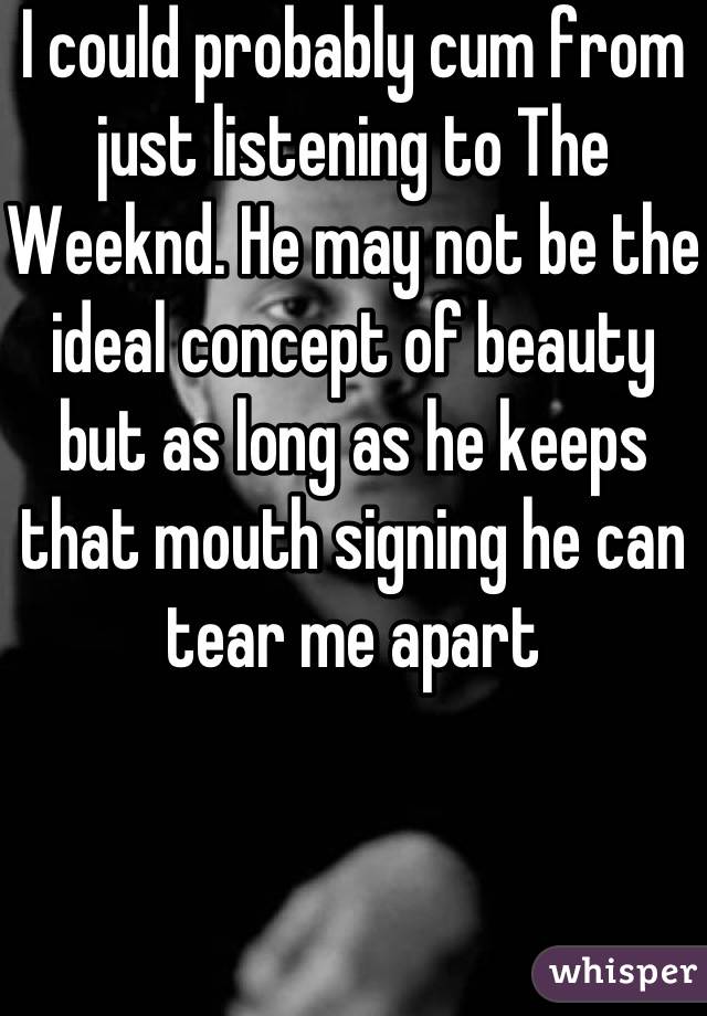 I could probably cum from just listening to The Weeknd. He may not be the ideal concept of beauty but as long as he keeps that mouth signing he can tear me apart