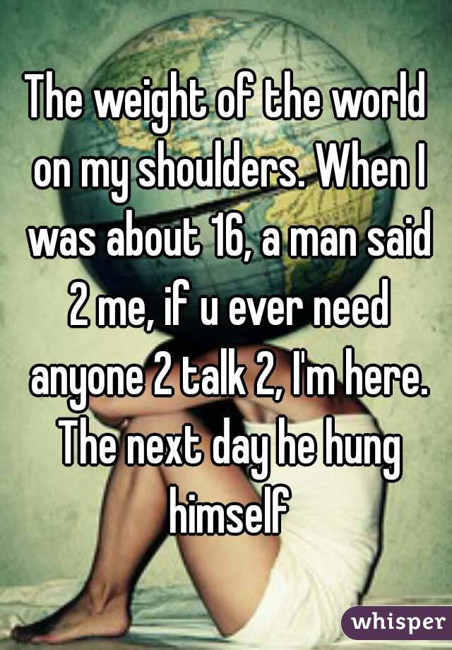 The weight of the world on my shoulders. When I was about 16, a man said 2 me, if u ever need anyone 2 talk 2, I'm here. The next day he hung himself