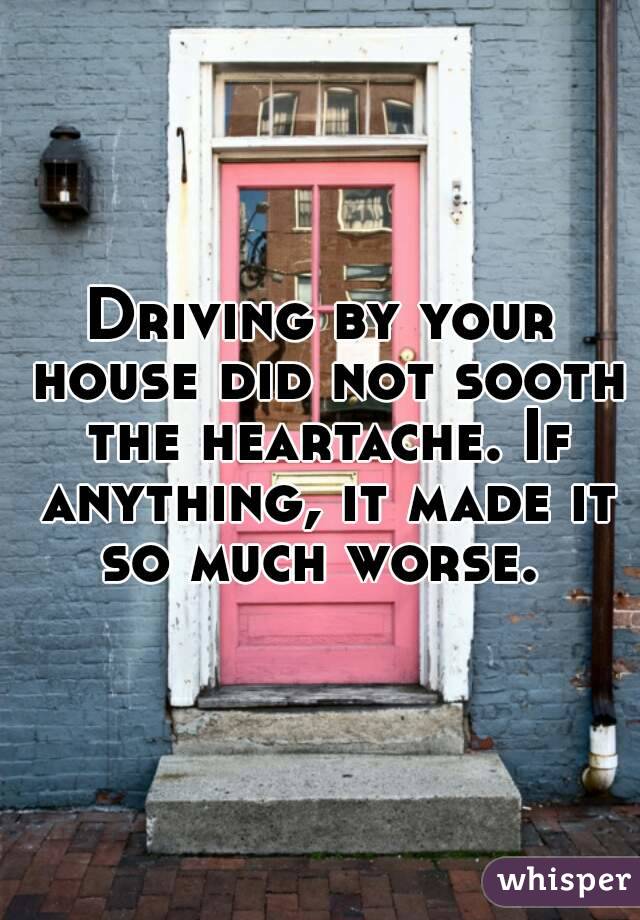 Driving by your house did not sooth the heartache. If anything, it made it so much worse. 